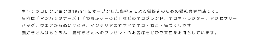 キャッツコレクションは名古屋市千種区星ヶ丘に実店舗を持つ猫雑貨専門店です。店内は「マンハッタナーズ」「わちふぃーるど」のネコブランド商品、アクセサリー、バッグ、ウエアからぬいぐるみ、インテリアまですべてネコ、ねこ、猫づくしです。猫好きさんはもちろん、猫好きさんへのプレゼントをお探しの方もぜひご来店下さいませ。